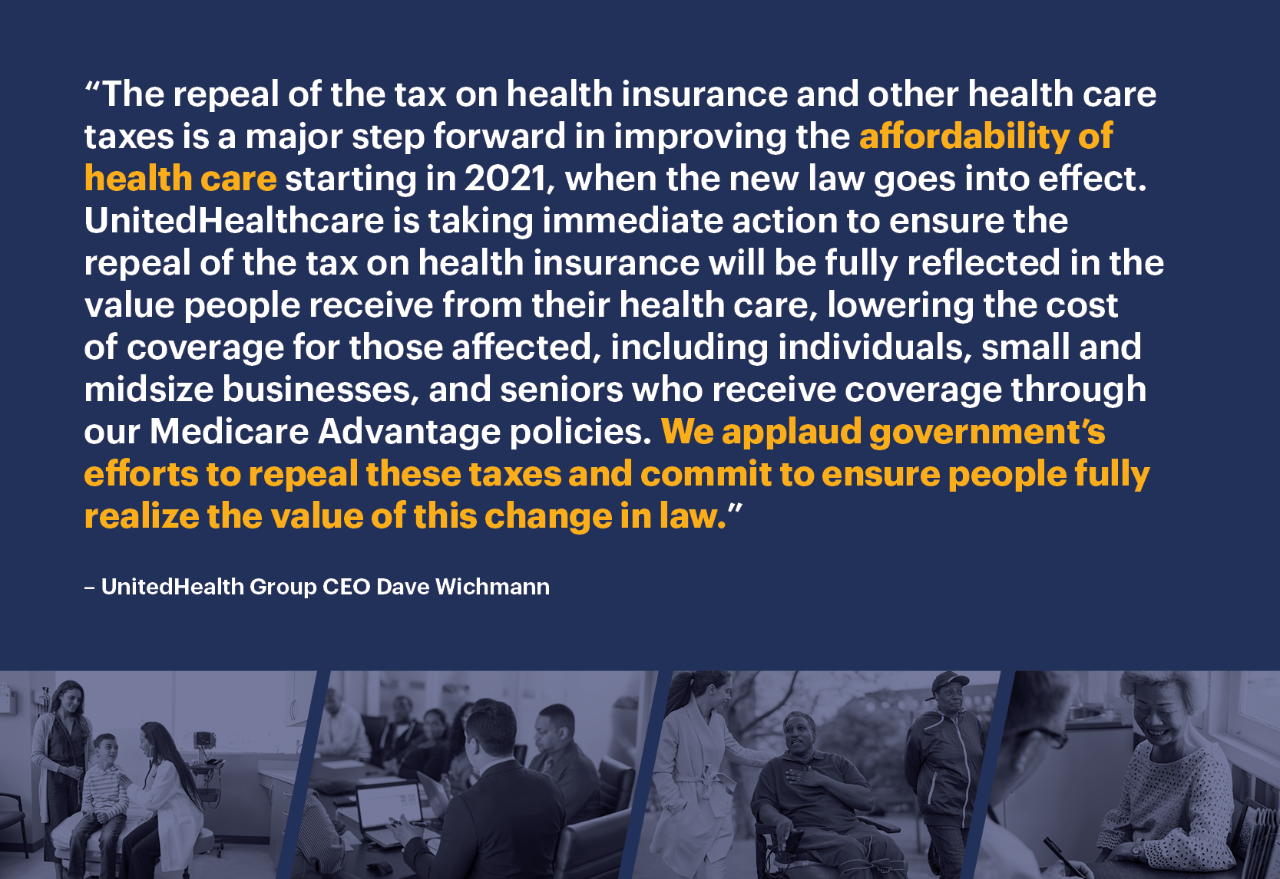 “The repeal of the tax on health insurance and other health care taxes is a major step forward in improving the affordability of health care starting in 2021, when the new law goes into effect. UnitedHealthcare is taking immediate action to ensure the repeal of the tax on health insurance will be fully reflected in the value people receive from their health care, lowering the cost of coverage for those affected, including individuals, small and midsize businesses, and seniors who receive coverage through our Medicare Advantage policies. We applaud government’s efforts to repeal these taxes and commit to ensure people fully realize the value of this change in law.”
